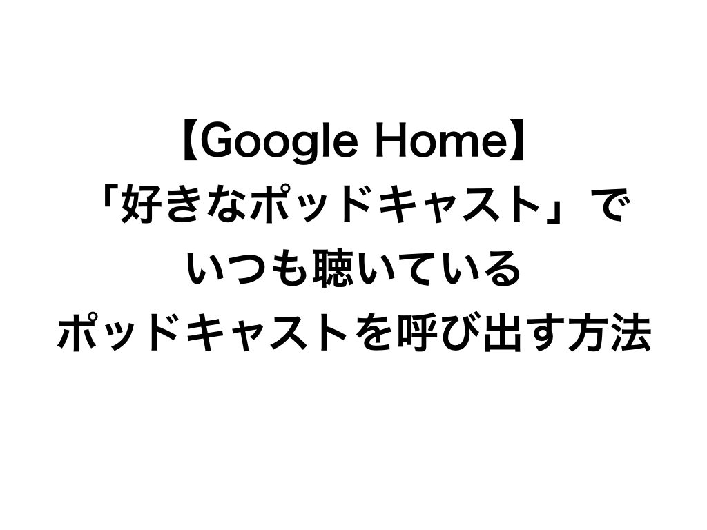 【Google Home】「好きなポッドキャスト」でいつも聴いているポッドキャストを呼び出す方法